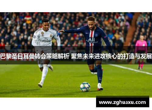 巴黎圣日耳曼转会策略解析 聚焦未来进攻核心的打造与发展