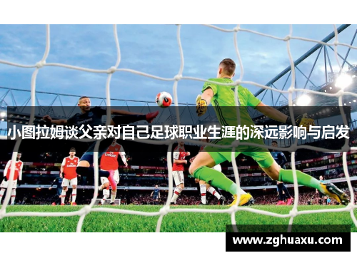 小图拉姆谈父亲对自己足球职业生涯的深远影响与启发