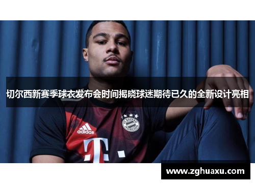 切尔西新赛季球衣发布会时间揭晓球迷期待已久的全新设计亮相