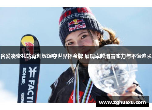 谷爱凌崇礼站再创辉煌夺世界杯金牌 展现卓越滑雪实力与不懈追求